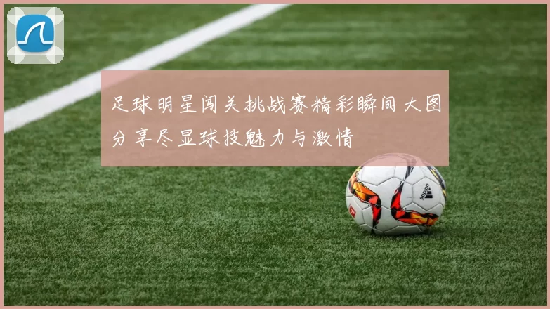 足球明星闯关挑战赛精彩瞬间大图分享尽显球技魅力与激情
