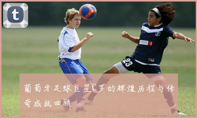葡萄牙足球巨星C罗的辉煌历程与传奇成就回顾