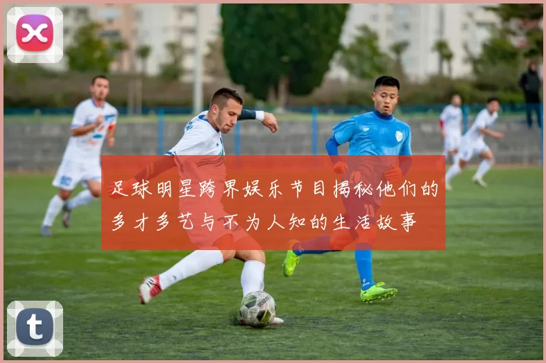 足球明星跨界娱乐节目揭秘他们的多才多艺与不为人知的生活故事