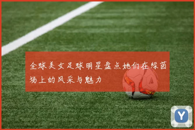 全球美女足球明星盘点她们在绿茵场上的风采与魅力
