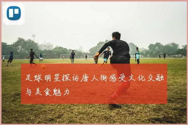 足球明星探访唐人街感受文化交融与美食魅力