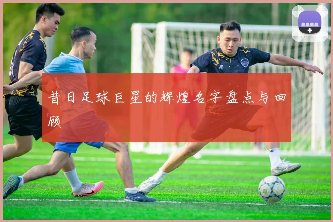 昔日足球巨星的辉煌名字盘点与回顾