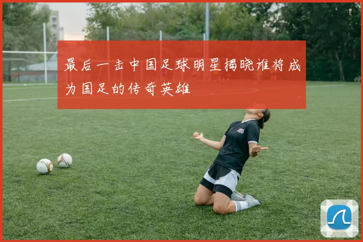 最后一击中国足球明星揭晓谁将成为国足的传奇英雄