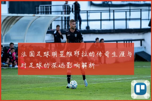 法国足球明星维耶拉的传奇生涯与对足球的深远影响解析