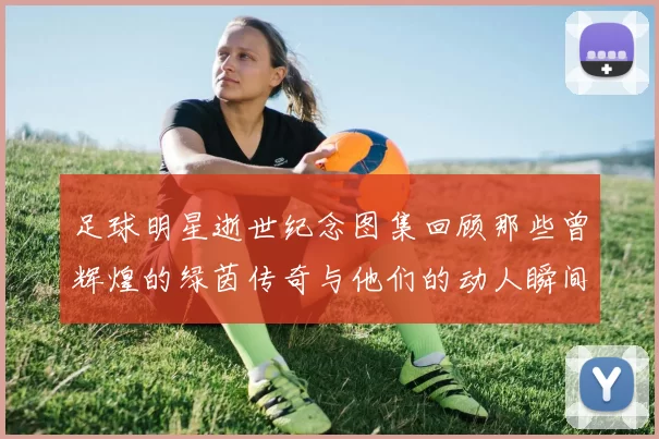 足球明星逝世纪念图集回顾那些曾辉煌的绿茵传奇与他们的动人瞬间