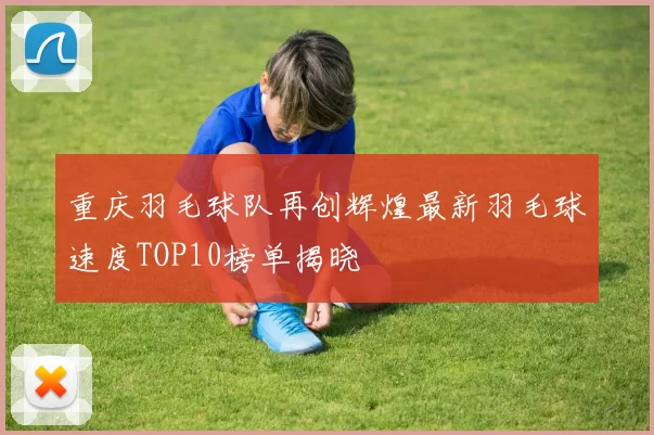 重庆羽毛球队再创辉煌最新羽毛球速度TOP10榜单揭晓