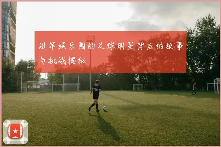 进军娱乐圈的足球明星背后的故事与挑战揭秘