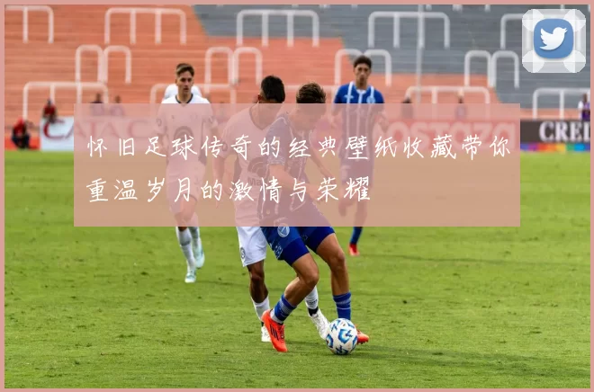 怀旧足球传奇的经典壁纸收藏带你重温岁月的激情与荣耀