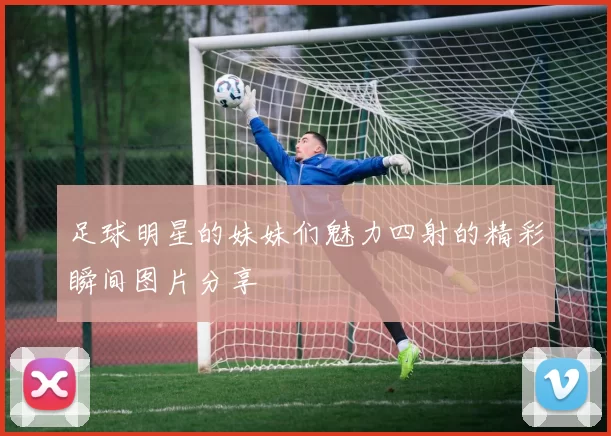 足球明星的妹妹们魅力四射的精彩瞬间图片分享