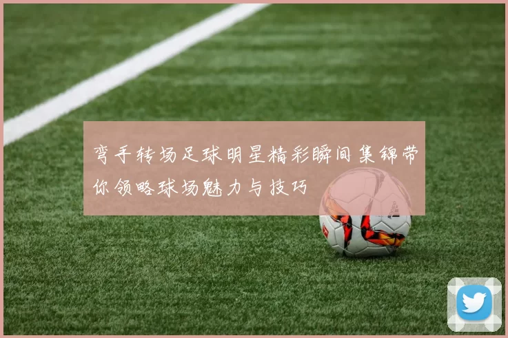 弯手转场足球明星精彩瞬间集锦带你领略球场魅力与技巧