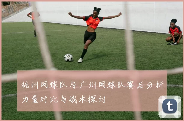 杭州网球队与广州网球队赛后分析力量对比与战术探讨