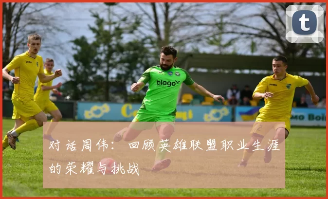 对话周伟：回顾英雄联盟职业生涯的荣耀与挑战