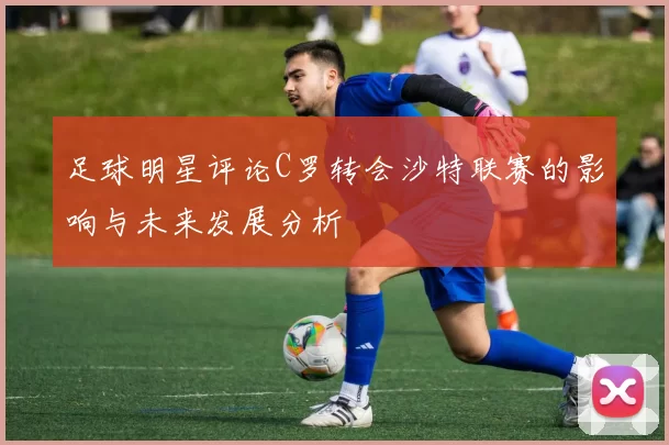 足球明星评论C罗转会沙特联赛的影响与未来发展分析