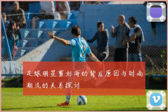 足球明星剪刘海的背后原因与时尚潮流的关系探讨