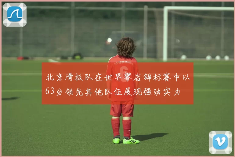 北京滑板队在世界攀岩锦标赛中以63分领先其他队伍展现强劲实力