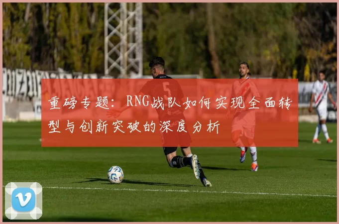 重磅专题：RNG战队如何实现全面转型与创新突破的深度分析