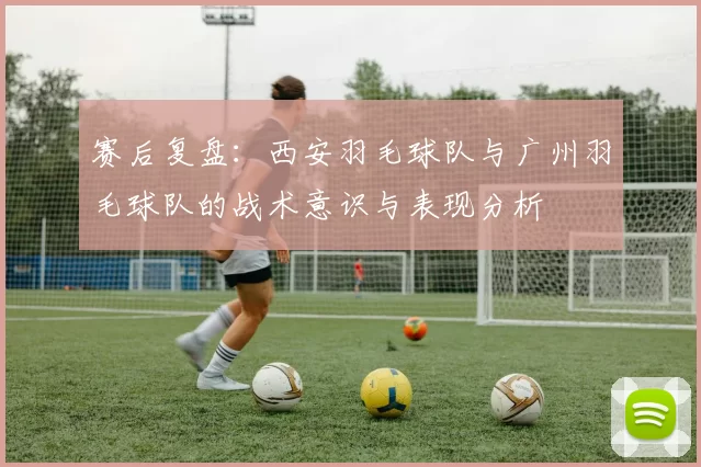 赛后复盘：西安羽毛球队与广州羽毛球队的战术意识与表现分析