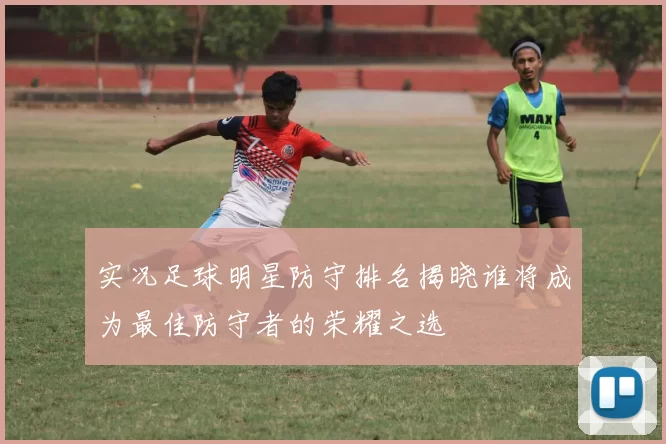 实况足球明星防守排名揭晓谁将成为最佳防守者的荣耀之选