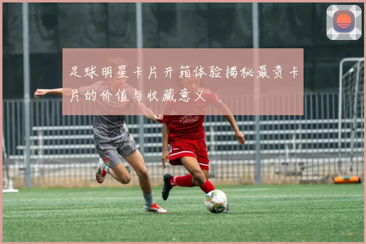 足球明星卡片开箱体验揭秘最贵卡片的价值与收藏意义