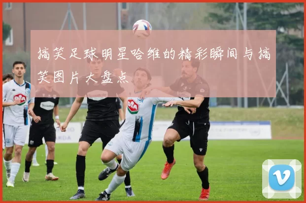 搞笑足球明星哈维的精彩瞬间与搞笑图片大盘点
