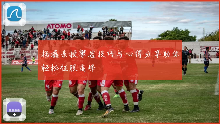 杨磊亲授攀岩技巧与心得分享助你轻松征服高峰