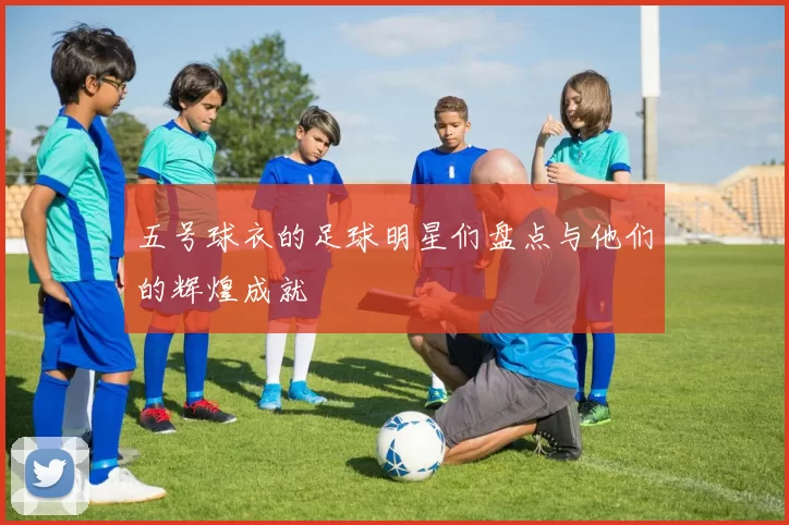五号球衣的足球明星们盘点与他们的辉煌成就