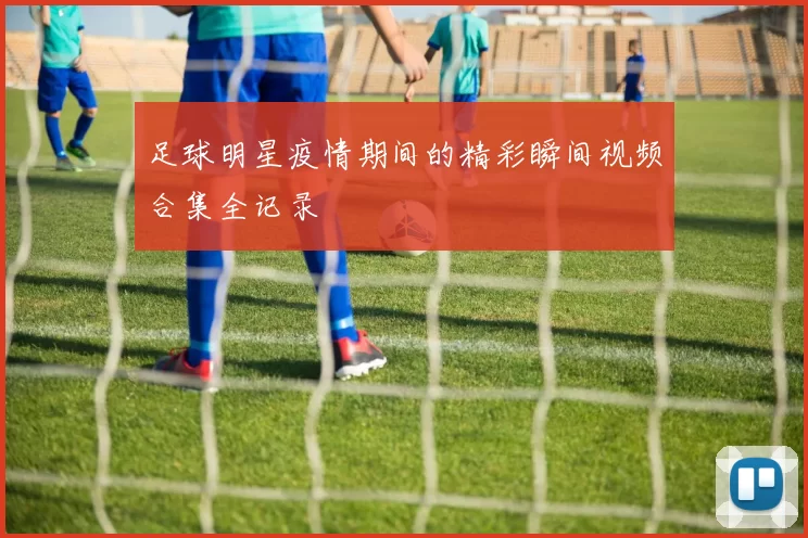 足球明星疫情期间的精彩瞬间视频合集全记录