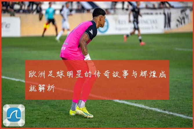 欧洲足球明星的传奇故事与辉煌成就解析