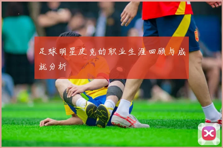 足球明星皮克的职业生涯回顾与成就分析