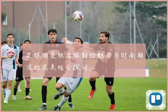 足球明星联名球鞋的魅力与时尚潮流的完美结合探讨