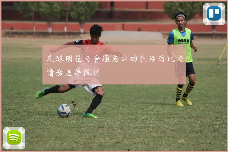 足球明星与普通老公的生活对比与情感差异探讨