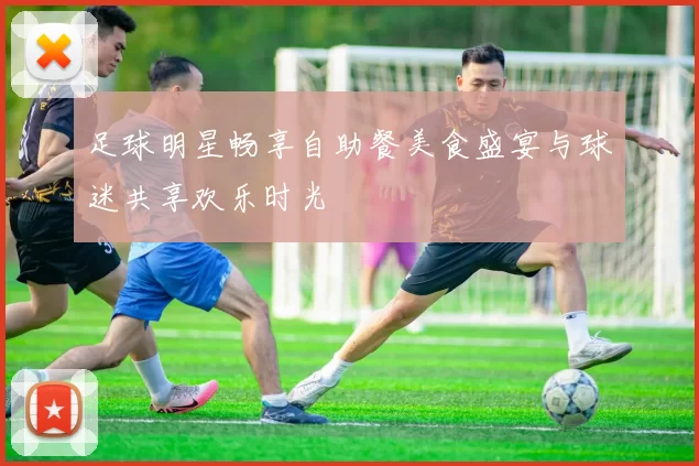 足球明星畅享自助餐美食盛宴与球迷共享欢乐时光