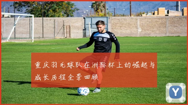 重庆羽毛球队在洲际杯上的崛起与成长历程全景回顾