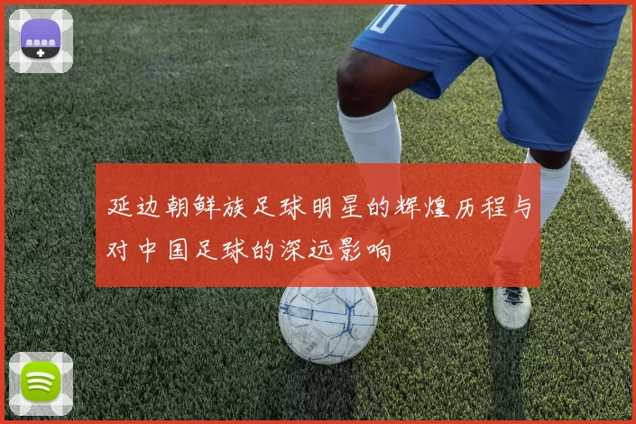 延边朝鲜族足球明星的辉煌历程与对中国足球的深远影响