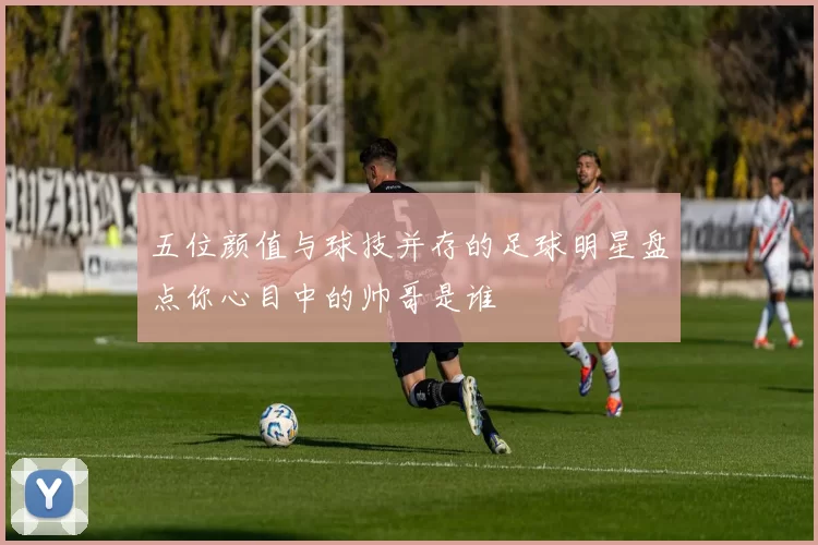 五位颜值与球技并存的足球明星盘点你心目中的帅哥是谁