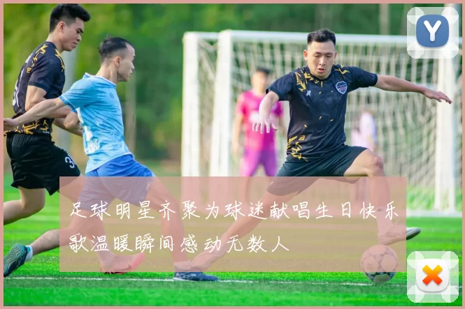 足球明星齐聚为球迷献唱生日快乐歌温暖瞬间感动无数人