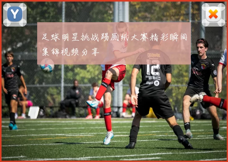 足球明星挑战踢厕纸大赛精彩瞬间集锦视频分享