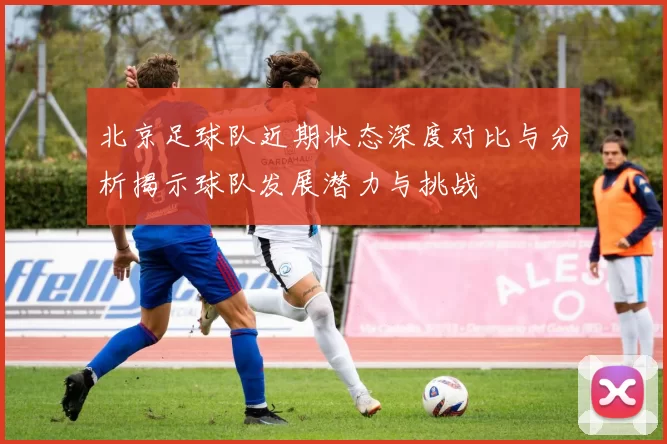 北京足球队近期状态深度对比与分析揭示球队发展潜力与挑战