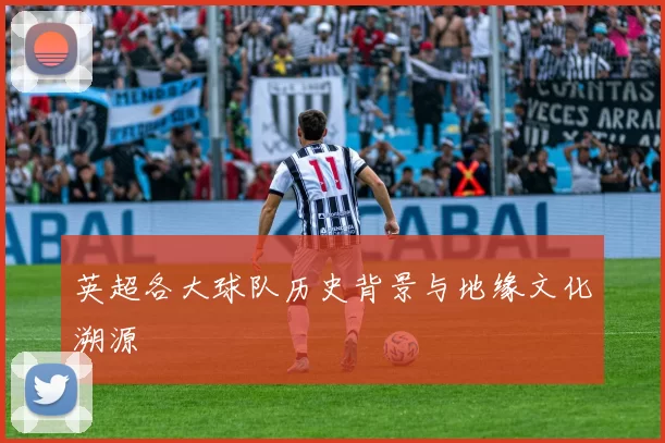 英超各大球队历史背景与地缘文化溯源
