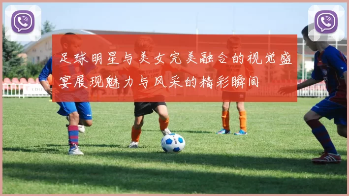 足球明星与美女完美融合的视觉盛宴展现魅力与风采的精彩瞬间