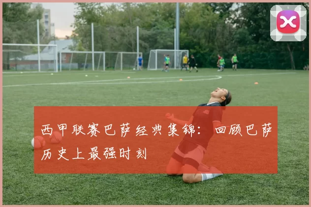 西甲联赛巴萨经典集锦：回顾巴萨历史上最强时刻