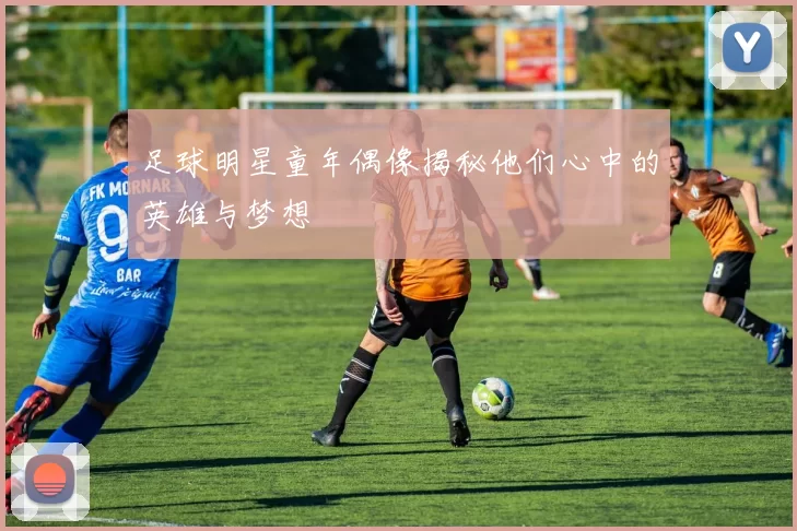 足球明星童年偶像揭秘他们心中的英雄与梦想