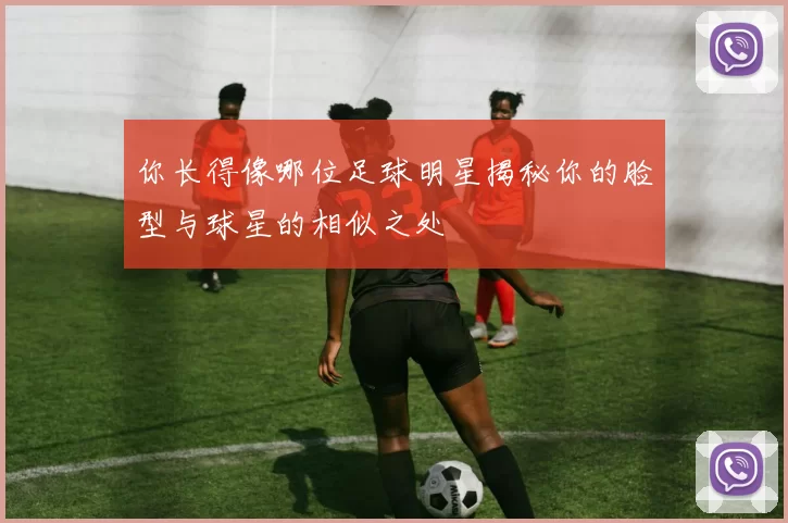 你长得像哪位足球明星揭秘你的脸型与球星的相似之处