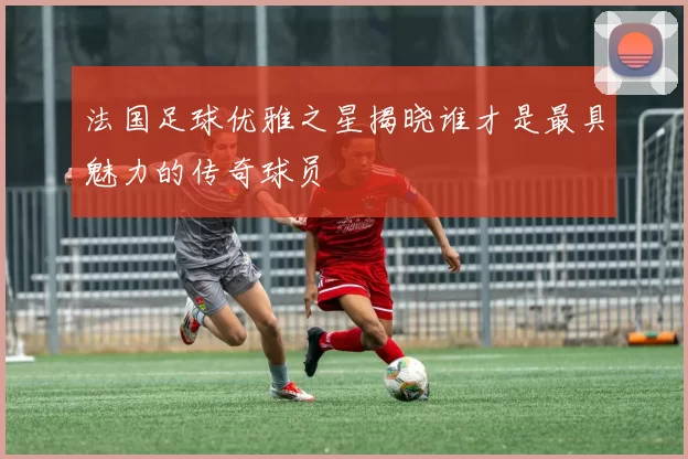 法国足球优雅之星揭晓谁才是最具魅力的传奇球员