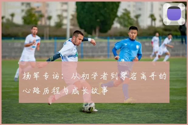 杨军专访：从初学者到攀岩高手的心路历程与成长故事