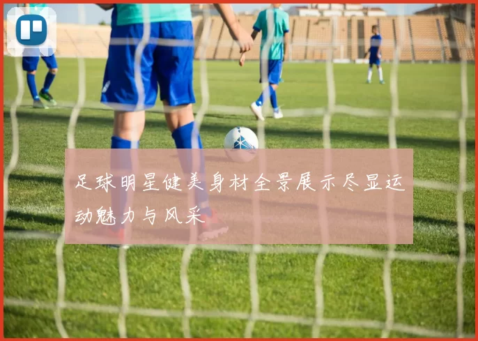 足球明星健美身材全景展示尽显运动魅力与风采