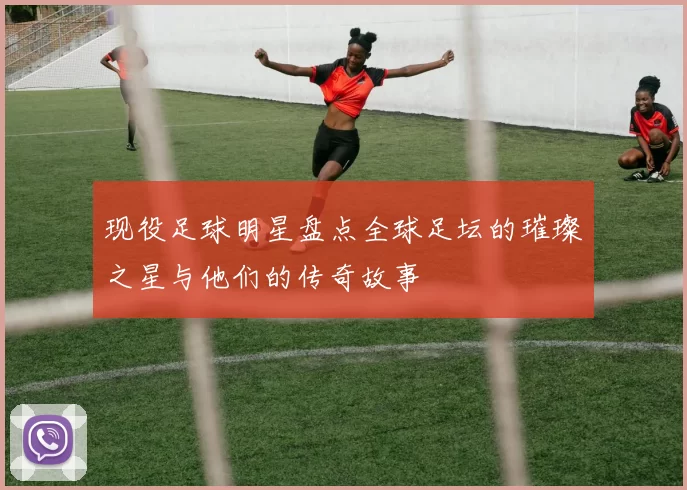 现役足球明星盘点全球足坛的璀璨之星与他们的传奇故事