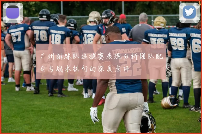 广州排球队选拔赛表现分析团队配合与战术执行的深度点评