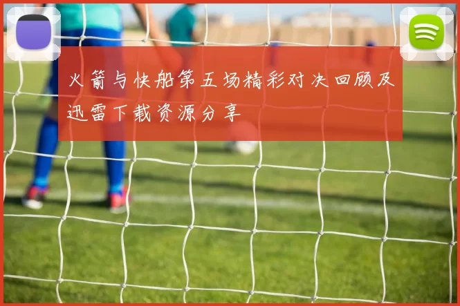 火箭与快船第五场精彩对决回顾及迅雷下载资源分享