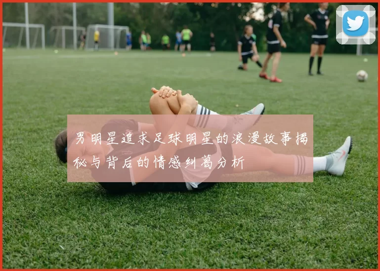 男明星追求足球明星的浪漫故事揭秘与背后的情感纠葛分析